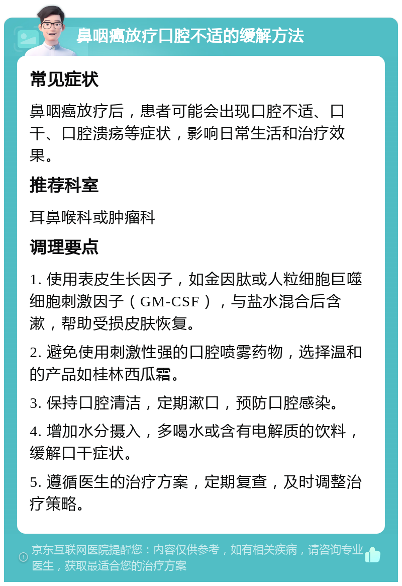 鼻咽癌放疗口腔不适的缓解方法 常见症状 鼻咽癌放疗后，患者可能会出现口腔不适、口干、口腔溃疡等症状，影响日常生活和治疗效果。 推荐科室 耳鼻喉科或肿瘤科 调理要点 1. 使用表皮生长因子，如金因肽或人粒细胞巨噬细胞刺激因子（GM-CSF），与盐水混合后含漱，帮助受损皮肤恢复。 2. 避免使用刺激性强的口腔喷雾药物，选择温和的产品如桂林西瓜霜。 3. 保持口腔清洁，定期漱口，预防口腔感染。 4. 增加水分摄入，多喝水或含有电解质的饮料，缓解口干症状。 5. 遵循医生的治疗方案，定期复查，及时调整治疗策略。