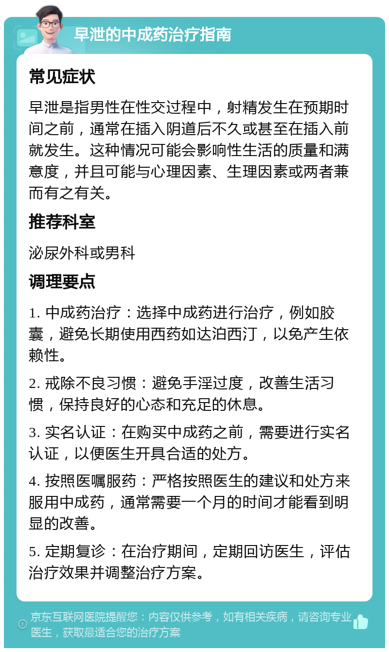 早泄的中成药治疗指南 常见症状 早泄是指男性在性交过程中，射精发生在预期时间之前，通常在插入阴道后不久或甚至在插入前就发生。这种情况可能会影响性生活的质量和满意度，并且可能与心理因素、生理因素或两者兼而有之有关。 推荐科室 泌尿外科或男科 调理要点 1. 中成药治疗：选择中成药进行治疗，例如胶囊，避免长期使用西药如达泊西汀，以免产生依赖性。 2. 戒除不良习惯：避免手淫过度，改善生活习惯，保持良好的心态和充足的休息。 3. 实名认证：在购买中成药之前，需要进行实名认证，以便医生开具合适的处方。 4. 按照医嘱服药：严格按照医生的建议和处方来服用中成药，通常需要一个月的时间才能看到明显的改善。 5. 定期复诊：在治疗期间，定期回访医生，评估治疗效果并调整治疗方案。