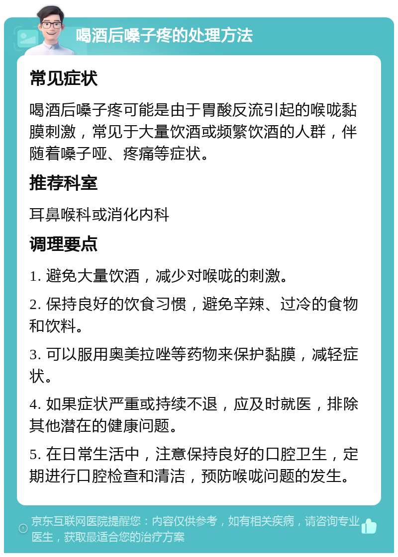 喝酒后嗓子疼的处理方法 常见症状 喝酒后嗓子疼可能是由于胃酸反流引起的喉咙黏膜刺激，常见于大量饮酒或频繁饮酒的人群，伴随着嗓子哑、疼痛等症状。 推荐科室 耳鼻喉科或消化内科 调理要点 1. 避免大量饮酒，减少对喉咙的刺激。 2. 保持良好的饮食习惯，避免辛辣、过冷的食物和饮料。 3. 可以服用奥美拉唑等药物来保护黏膜，减轻症状。 4. 如果症状严重或持续不退，应及时就医，排除其他潜在的健康问题。 5. 在日常生活中，注意保持良好的口腔卫生，定期进行口腔检查和清洁，预防喉咙问题的发生。