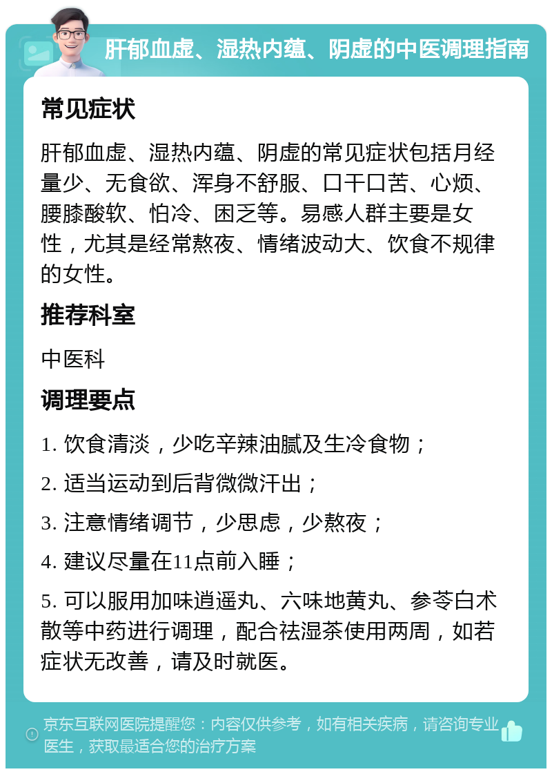 肝郁血虚、湿热内蕴、阴虚的中医调理指南 常见症状 肝郁血虚、湿热内蕴、阴虚的常见症状包括月经量少、无食欲、浑身不舒服、口干口苦、心烦、腰膝酸软、怕冷、困乏等。易感人群主要是女性，尤其是经常熬夜、情绪波动大、饮食不规律的女性。 推荐科室 中医科 调理要点 1. 饮食清淡，少吃辛辣油腻及生冷食物； 2. 适当运动到后背微微汗出； 3. 注意情绪调节，少思虑，少熬夜； 4. 建议尽量在11点前入睡； 5. 可以服用加味逍遥丸、六味地黄丸、参苓白术散等中药进行调理，配合祛湿茶使用两周，如若症状无改善，请及时就医。