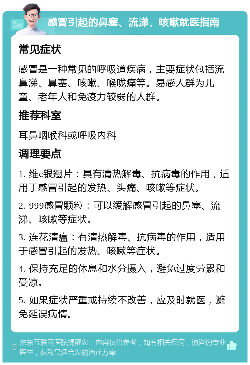 感冒引起的鼻塞、流涕、咳嗽就医指南 常见症状 感冒是一种常见的呼吸道疾病，主要症状包括流鼻涕、鼻塞、咳嗽、喉咙痛等。易感人群为儿童、老年人和免疫力较弱的人群。 推荐科室 耳鼻咽喉科或呼吸内科 调理要点 1. 维c银翘片：具有清热解毒、抗病毒的作用，适用于感冒引起的发热、头痛、咳嗽等症状。 2. 999感冒颗粒：可以缓解感冒引起的鼻塞、流涕、咳嗽等症状。 3. 连花清瘟：有清热解毒、抗病毒的作用，适用于感冒引起的发热、咳嗽等症状。 4. 保持充足的休息和水分摄入，避免过度劳累和受凉。 5. 如果症状严重或持续不改善，应及时就医，避免延误病情。