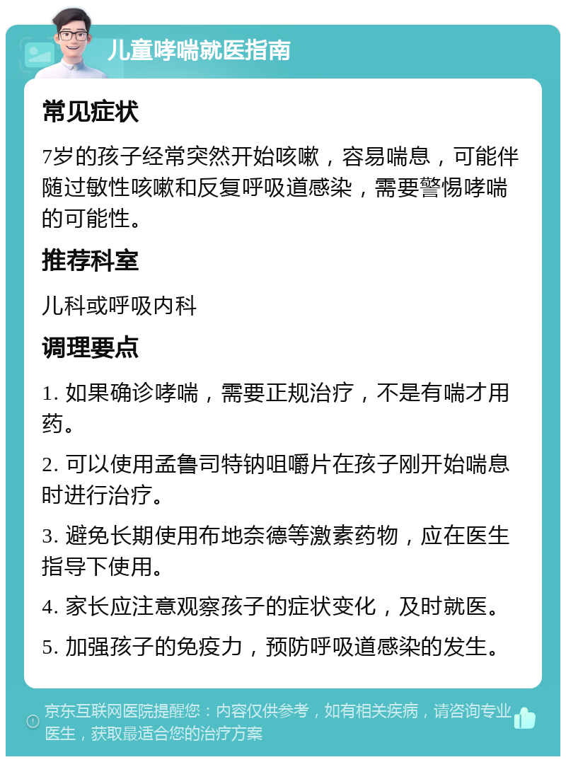 儿童哮喘就医指南 常见症状 7岁的孩子经常突然开始咳嗽，容易喘息，可能伴随过敏性咳嗽和反复呼吸道感染，需要警惕哮喘的可能性。 推荐科室 儿科或呼吸内科 调理要点 1. 如果确诊哮喘，需要正规治疗，不是有喘才用药。 2. 可以使用孟鲁司特钠咀嚼片在孩子刚开始喘息时进行治疗。 3. 避免长期使用布地奈德等激素药物，应在医生指导下使用。 4. 家长应注意观察孩子的症状变化，及时就医。 5. 加强孩子的免疫力，预防呼吸道感染的发生。