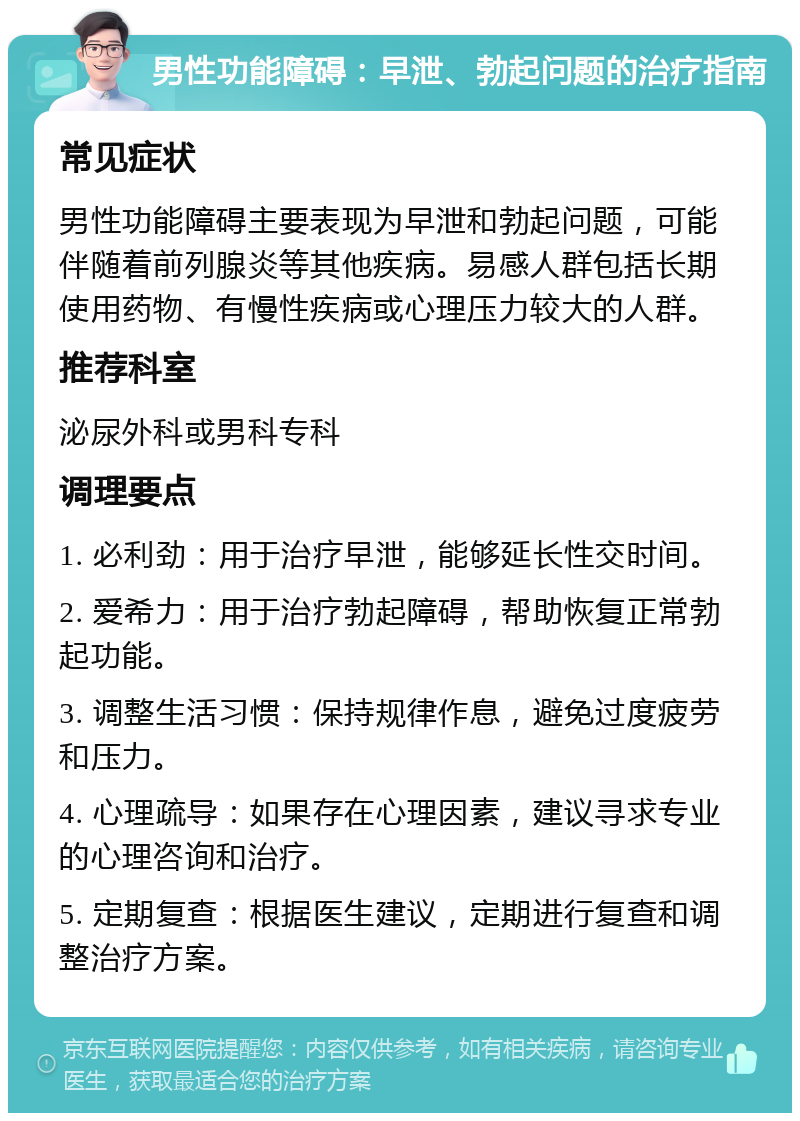 男性功能障碍：早泄、勃起问题的治疗指南 常见症状 男性功能障碍主要表现为早泄和勃起问题，可能伴随着前列腺炎等其他疾病。易感人群包括长期使用药物、有慢性疾病或心理压力较大的人群。 推荐科室 泌尿外科或男科专科 调理要点 1. 必利劲：用于治疗早泄，能够延长性交时间。 2. 爱希力：用于治疗勃起障碍，帮助恢复正常勃起功能。 3. 调整生活习惯：保持规律作息，避免过度疲劳和压力。 4. 心理疏导：如果存在心理因素，建议寻求专业的心理咨询和治疗。 5. 定期复查：根据医生建议，定期进行复查和调整治疗方案。