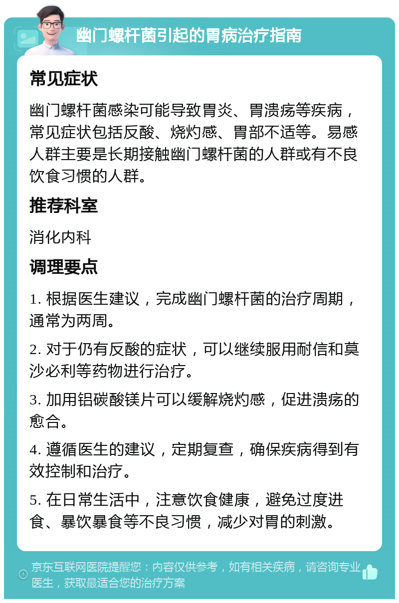 幽门螺杆菌引起的胃病治疗指南 常见症状 幽门螺杆菌感染可能导致胃炎、胃溃疡等疾病，常见症状包括反酸、烧灼感、胃部不适等。易感人群主要是长期接触幽门螺杆菌的人群或有不良饮食习惯的人群。 推荐科室 消化内科 调理要点 1. 根据医生建议，完成幽门螺杆菌的治疗周期，通常为两周。 2. 对于仍有反酸的症状，可以继续服用耐信和莫沙必利等药物进行治疗。 3. 加用铝碳酸镁片可以缓解烧灼感，促进溃疡的愈合。 4. 遵循医生的建议，定期复查，确保疾病得到有效控制和治疗。 5. 在日常生活中，注意饮食健康，避免过度进食、暴饮暴食等不良习惯，减少对胃的刺激。