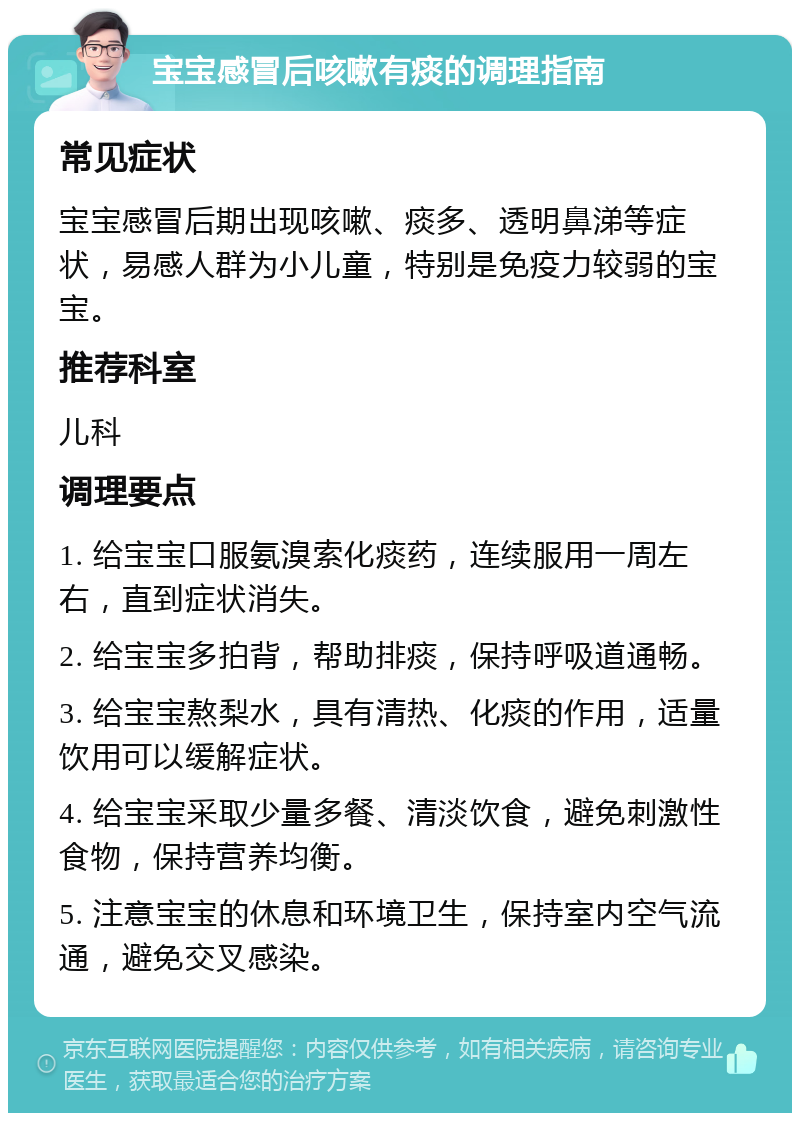 宝宝感冒后咳嗽有痰的调理指南 常见症状 宝宝感冒后期出现咳嗽、痰多、透明鼻涕等症状，易感人群为小儿童，特别是免疫力较弱的宝宝。 推荐科室 儿科 调理要点 1. 给宝宝口服氨溴索化痰药，连续服用一周左右，直到症状消失。 2. 给宝宝多拍背，帮助排痰，保持呼吸道通畅。 3. 给宝宝熬梨水，具有清热、化痰的作用，适量饮用可以缓解症状。 4. 给宝宝采取少量多餐、清淡饮食，避免刺激性食物，保持营养均衡。 5. 注意宝宝的休息和环境卫生，保持室内空气流通，避免交叉感染。