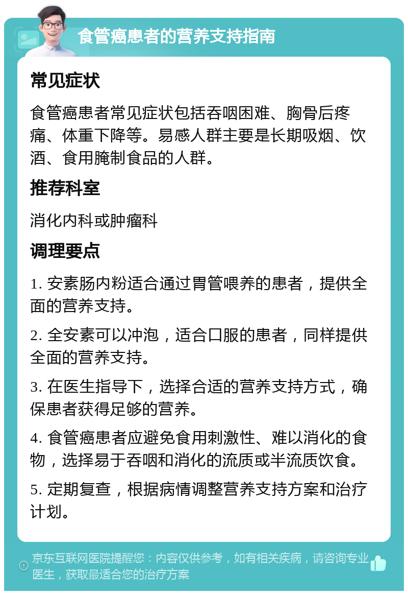 食管癌患者的营养支持指南 常见症状 食管癌患者常见症状包括吞咽困难、胸骨后疼痛、体重下降等。易感人群主要是长期吸烟、饮酒、食用腌制食品的人群。 推荐科室 消化内科或肿瘤科 调理要点 1. 安素肠内粉适合通过胃管喂养的患者，提供全面的营养支持。 2. 全安素可以冲泡，适合口服的患者，同样提供全面的营养支持。 3. 在医生指导下，选择合适的营养支持方式，确保患者获得足够的营养。 4. 食管癌患者应避免食用刺激性、难以消化的食物，选择易于吞咽和消化的流质或半流质饮食。 5. 定期复查，根据病情调整营养支持方案和治疗计划。