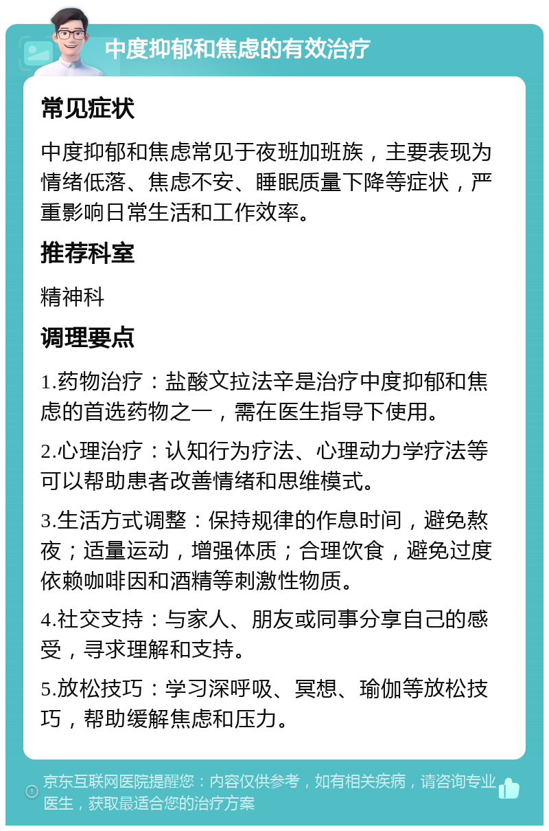 中度抑郁和焦虑的有效治疗 常见症状 中度抑郁和焦虑常见于夜班加班族，主要表现为情绪低落、焦虑不安、睡眠质量下降等症状，严重影响日常生活和工作效率。 推荐科室 精神科 调理要点 1.药物治疗：盐酸文拉法辛是治疗中度抑郁和焦虑的首选药物之一，需在医生指导下使用。 2.心理治疗：认知行为疗法、心理动力学疗法等可以帮助患者改善情绪和思维模式。 3.生活方式调整：保持规律的作息时间，避免熬夜；适量运动，增强体质；合理饮食，避免过度依赖咖啡因和酒精等刺激性物质。 4.社交支持：与家人、朋友或同事分享自己的感受，寻求理解和支持。 5.放松技巧：学习深呼吸、冥想、瑜伽等放松技巧，帮助缓解焦虑和压力。