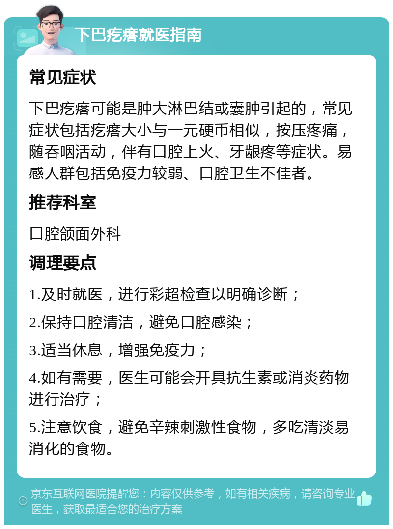 下巴疙瘩就医指南 常见症状 下巴疙瘩可能是肿大淋巴结或囊肿引起的，常见症状包括疙瘩大小与一元硬币相似，按压疼痛，随吞咽活动，伴有口腔上火、牙龈疼等症状。易感人群包括免疫力较弱、口腔卫生不佳者。 推荐科室 口腔颌面外科 调理要点 1.及时就医，进行彩超检查以明确诊断； 2.保持口腔清洁，避免口腔感染； 3.适当休息，增强免疫力； 4.如有需要，医生可能会开具抗生素或消炎药物进行治疗； 5.注意饮食，避免辛辣刺激性食物，多吃清淡易消化的食物。