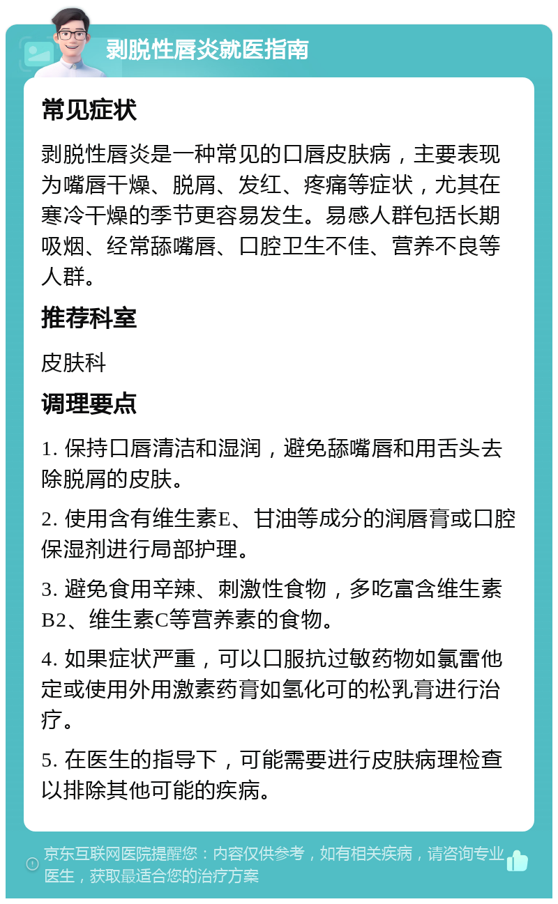 剥脱性唇炎就医指南 常见症状 剥脱性唇炎是一种常见的口唇皮肤病，主要表现为嘴唇干燥、脱屑、发红、疼痛等症状，尤其在寒冷干燥的季节更容易发生。易感人群包括长期吸烟、经常舔嘴唇、口腔卫生不佳、营养不良等人群。 推荐科室 皮肤科 调理要点 1. 保持口唇清洁和湿润，避免舔嘴唇和用舌头去除脱屑的皮肤。 2. 使用含有维生素E、甘油等成分的润唇膏或口腔保湿剂进行局部护理。 3. 避免食用辛辣、刺激性食物，多吃富含维生素B2、维生素C等营养素的食物。 4. 如果症状严重，可以口服抗过敏药物如氯雷他定或使用外用激素药膏如氢化可的松乳膏进行治疗。 5. 在医生的指导下，可能需要进行皮肤病理检查以排除其他可能的疾病。