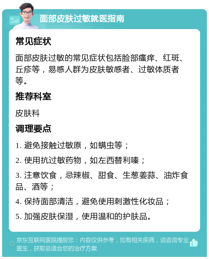 面部皮肤过敏就医指南 常见症状 面部皮肤过敏的常见症状包括脸部瘙痒、红斑、丘疹等，易感人群为皮肤敏感者、过敏体质者等。 推荐科室 皮肤科 调理要点 1. 避免接触过敏原，如螨虫等； 2. 使用抗过敏药物，如左西替利嗪； 3. 注意饮食，忌辣椒、甜食、生葱姜蒜、油炸食品、酒等； 4. 保持面部清洁，避免使用刺激性化妆品； 5. 加强皮肤保湿，使用温和的护肤品。