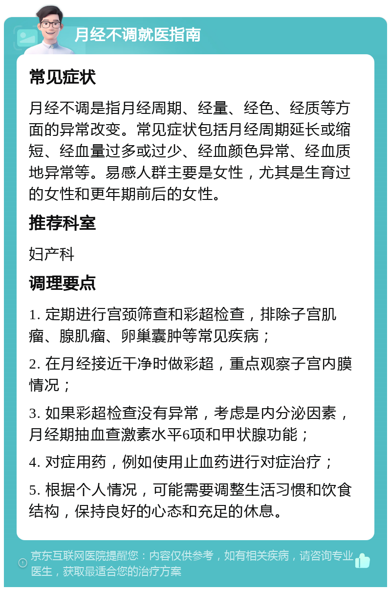 月经不调就医指南 常见症状 月经不调是指月经周期、经量、经色、经质等方面的异常改变。常见症状包括月经周期延长或缩短、经血量过多或过少、经血颜色异常、经血质地异常等。易感人群主要是女性，尤其是生育过的女性和更年期前后的女性。 推荐科室 妇产科 调理要点 1. 定期进行宫颈筛查和彩超检查，排除子宫肌瘤、腺肌瘤、卵巢囊肿等常见疾病； 2. 在月经接近干净时做彩超，重点观察子宫内膜情况； 3. 如果彩超检查没有异常，考虑是内分泌因素，月经期抽血查激素水平6项和甲状腺功能； 4. 对症用药，例如使用止血药进行对症治疗； 5. 根据个人情况，可能需要调整生活习惯和饮食结构，保持良好的心态和充足的休息。