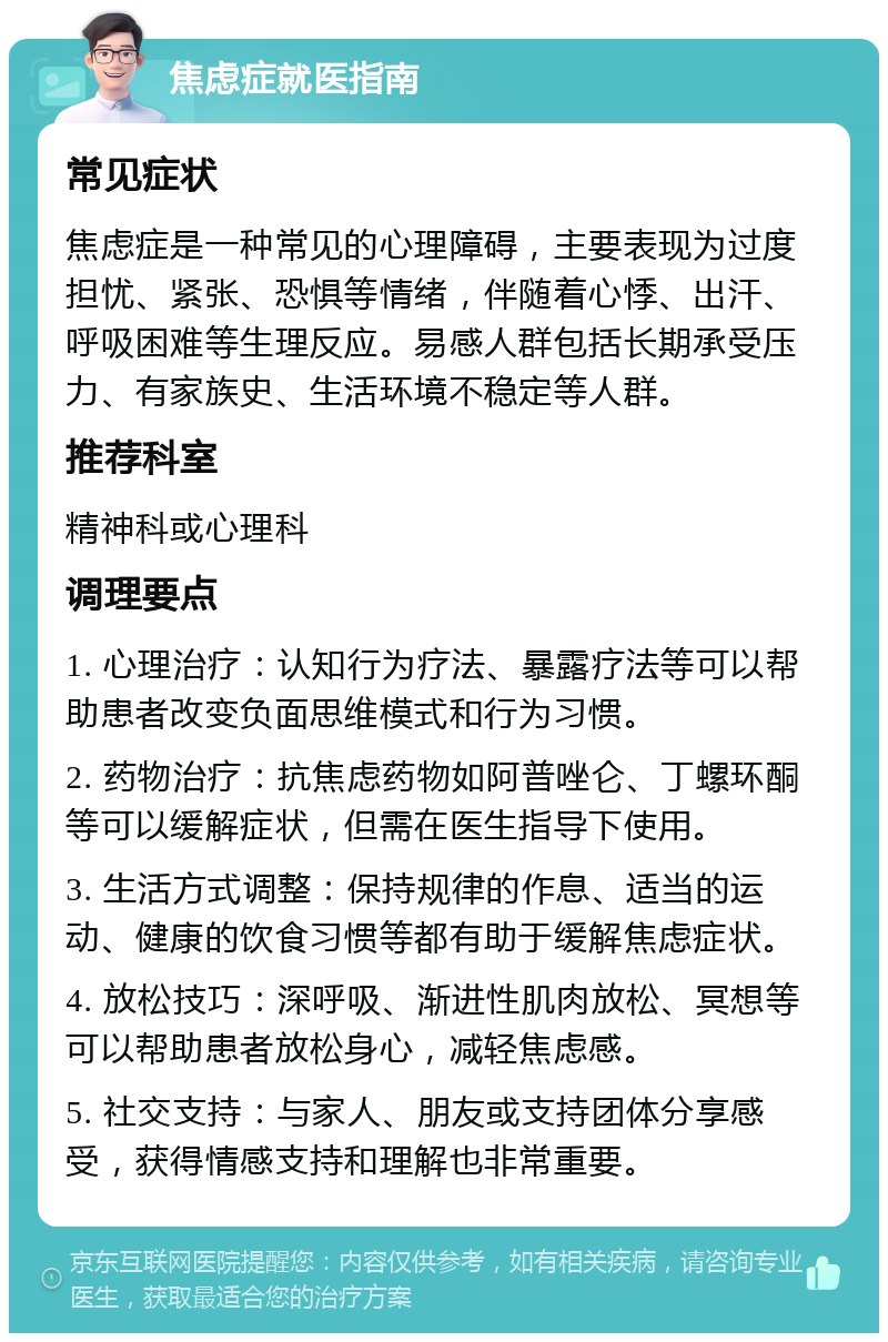 焦虑症就医指南 常见症状 焦虑症是一种常见的心理障碍，主要表现为过度担忧、紧张、恐惧等情绪，伴随着心悸、出汗、呼吸困难等生理反应。易感人群包括长期承受压力、有家族史、生活环境不稳定等人群。 推荐科室 精神科或心理科 调理要点 1. 心理治疗：认知行为疗法、暴露疗法等可以帮助患者改变负面思维模式和行为习惯。 2. 药物治疗：抗焦虑药物如阿普唑仑、丁螺环酮等可以缓解症状，但需在医生指导下使用。 3. 生活方式调整：保持规律的作息、适当的运动、健康的饮食习惯等都有助于缓解焦虑症状。 4. 放松技巧：深呼吸、渐进性肌肉放松、冥想等可以帮助患者放松身心，减轻焦虑感。 5. 社交支持：与家人、朋友或支持团体分享感受，获得情感支持和理解也非常重要。