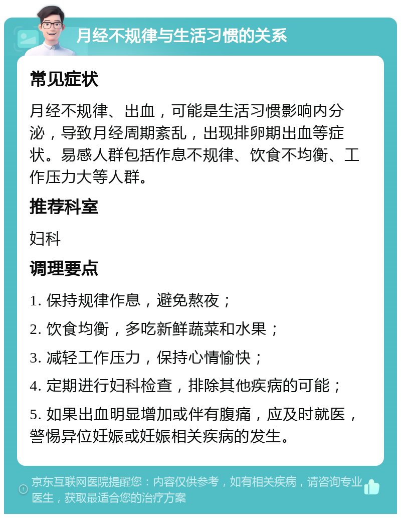 月经不规律与生活习惯的关系 常见症状 月经不规律、出血，可能是生活习惯影响内分泌，导致月经周期紊乱，出现排卵期出血等症状。易感人群包括作息不规律、饮食不均衡、工作压力大等人群。 推荐科室 妇科 调理要点 1. 保持规律作息，避免熬夜； 2. 饮食均衡，多吃新鲜蔬菜和水果； 3. 减轻工作压力，保持心情愉快； 4. 定期进行妇科检查，排除其他疾病的可能； 5. 如果出血明显增加或伴有腹痛，应及时就医，警惕异位妊娠或妊娠相关疾病的发生。