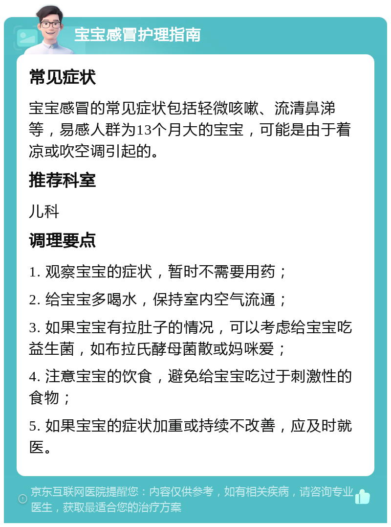 宝宝感冒护理指南 常见症状 宝宝感冒的常见症状包括轻微咳嗽、流清鼻涕等，易感人群为13个月大的宝宝，可能是由于着凉或吹空调引起的。 推荐科室 儿科 调理要点 1. 观察宝宝的症状，暂时不需要用药； 2. 给宝宝多喝水，保持室内空气流通； 3. 如果宝宝有拉肚子的情况，可以考虑给宝宝吃益生菌，如布拉氏酵母菌散或妈咪爱； 4. 注意宝宝的饮食，避免给宝宝吃过于刺激性的食物； 5. 如果宝宝的症状加重或持续不改善，应及时就医。