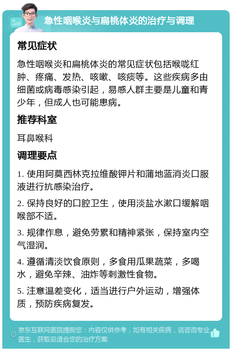 急性咽喉炎与扁桃体炎的治疗与调理 常见症状 急性咽喉炎和扁桃体炎的常见症状包括喉咙红肿、疼痛、发热、咳嗽、咳痰等。这些疾病多由细菌或病毒感染引起，易感人群主要是儿童和青少年，但成人也可能患病。 推荐科室 耳鼻喉科 调理要点 1. 使用阿莫西林克拉维酸钾片和蒲地蓝消炎口服液进行抗感染治疗。 2. 保持良好的口腔卫生，使用淡盐水漱口缓解咽喉部不适。 3. 规律作息，避免劳累和精神紧张，保持室内空气湿润。 4. 遵循清淡饮食原则，多食用瓜果蔬菜，多喝水，避免辛辣、油炸等刺激性食物。 5. 注意温差变化，适当进行户外运动，增强体质，预防疾病复发。