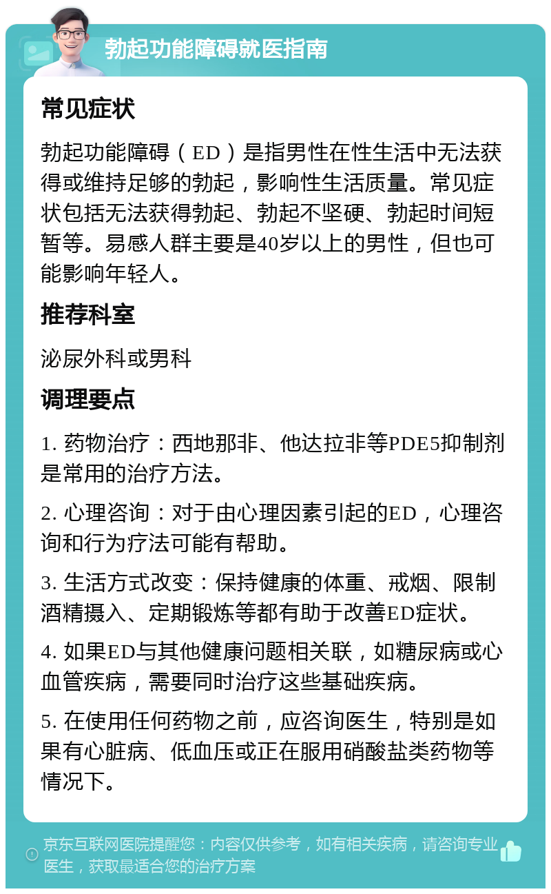 勃起功能障碍就医指南 常见症状 勃起功能障碍（ED）是指男性在性生活中无法获得或维持足够的勃起，影响性生活质量。常见症状包括无法获得勃起、勃起不坚硬、勃起时间短暂等。易感人群主要是40岁以上的男性，但也可能影响年轻人。 推荐科室 泌尿外科或男科 调理要点 1. 药物治疗：西地那非、他达拉非等PDE5抑制剂是常用的治疗方法。 2. 心理咨询：对于由心理因素引起的ED，心理咨询和行为疗法可能有帮助。 3. 生活方式改变：保持健康的体重、戒烟、限制酒精摄入、定期锻炼等都有助于改善ED症状。 4. 如果ED与其他健康问题相关联，如糖尿病或心血管疾病，需要同时治疗这些基础疾病。 5. 在使用任何药物之前，应咨询医生，特别是如果有心脏病、低血压或正在服用硝酸盐类药物等情况下。