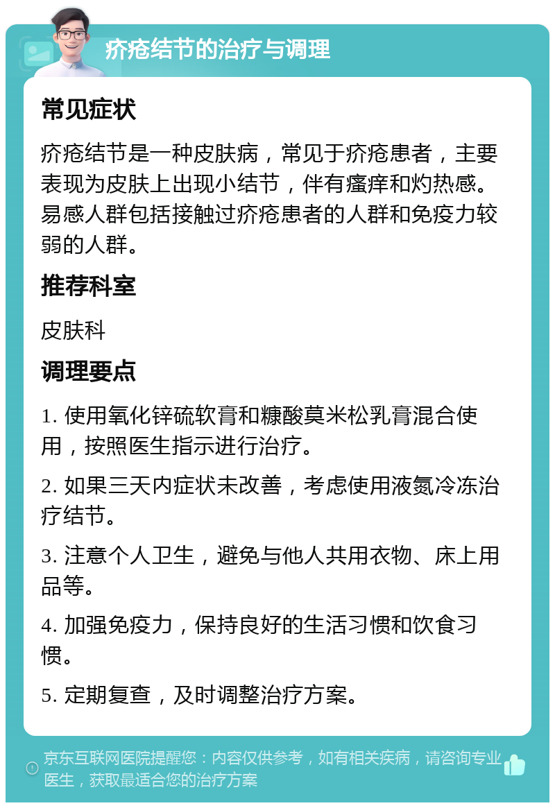 疥疮结节的治疗与调理 常见症状 疥疮结节是一种皮肤病，常见于疥疮患者，主要表现为皮肤上出现小结节，伴有瘙痒和灼热感。易感人群包括接触过疥疮患者的人群和免疫力较弱的人群。 推荐科室 皮肤科 调理要点 1. 使用氧化锌硫软膏和糠酸莫米松乳膏混合使用，按照医生指示进行治疗。 2. 如果三天内症状未改善，考虑使用液氮冷冻治疗结节。 3. 注意个人卫生，避免与他人共用衣物、床上用品等。 4. 加强免疫力，保持良好的生活习惯和饮食习惯。 5. 定期复查，及时调整治疗方案。