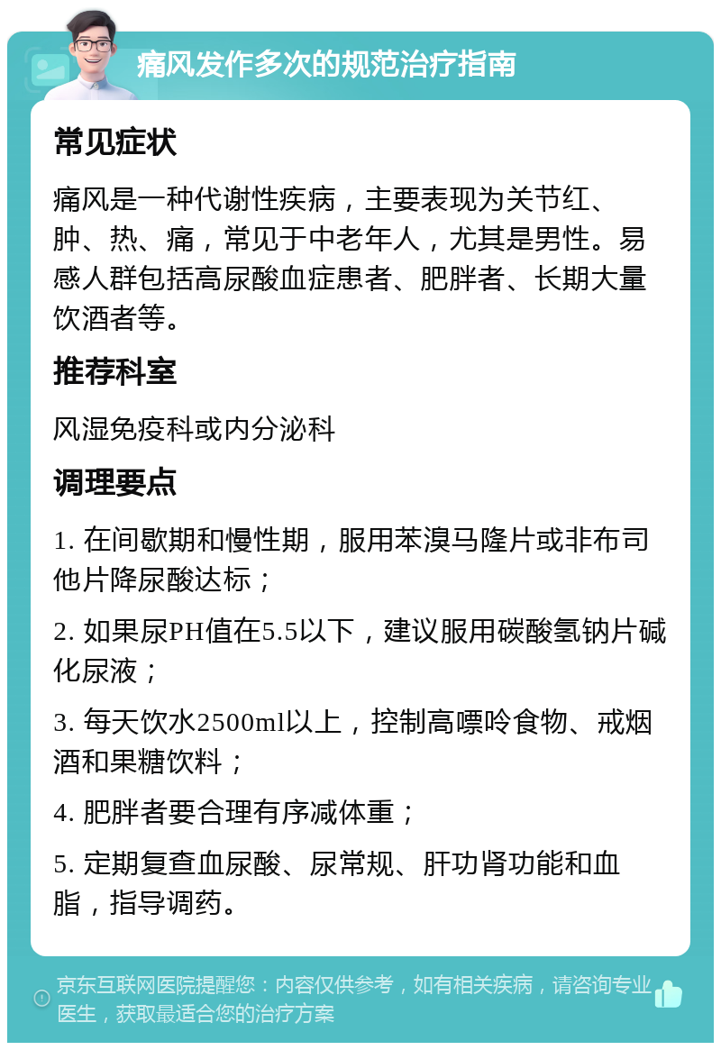 痛风发作多次的规范治疗指南 常见症状 痛风是一种代谢性疾病，主要表现为关节红、肿、热、痛，常见于中老年人，尤其是男性。易感人群包括高尿酸血症患者、肥胖者、长期大量饮酒者等。 推荐科室 风湿免疫科或内分泌科 调理要点 1. 在间歇期和慢性期，服用苯溴马隆片或非布司他片降尿酸达标； 2. 如果尿PH值在5.5以下，建议服用碳酸氢钠片碱化尿液； 3. 每天饮水2500ml以上，控制高嘌呤食物、戒烟酒和果糖饮料； 4. 肥胖者要合理有序减体重； 5. 定期复查血尿酸、尿常规、肝功肾功能和血脂，指导调药。