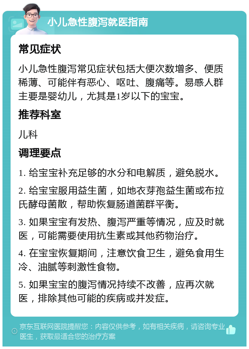 小儿急性腹泻就医指南 常见症状 小儿急性腹泻常见症状包括大便次数增多、便质稀薄、可能伴有恶心、呕吐、腹痛等。易感人群主要是婴幼儿，尤其是1岁以下的宝宝。 推荐科室 儿科 调理要点 1. 给宝宝补充足够的水分和电解质，避免脱水。 2. 给宝宝服用益生菌，如地衣芽孢益生菌或布拉氏酵母菌散，帮助恢复肠道菌群平衡。 3. 如果宝宝有发热、腹泻严重等情况，应及时就医，可能需要使用抗生素或其他药物治疗。 4. 在宝宝恢复期间，注意饮食卫生，避免食用生冷、油腻等刺激性食物。 5. 如果宝宝的腹泻情况持续不改善，应再次就医，排除其他可能的疾病或并发症。