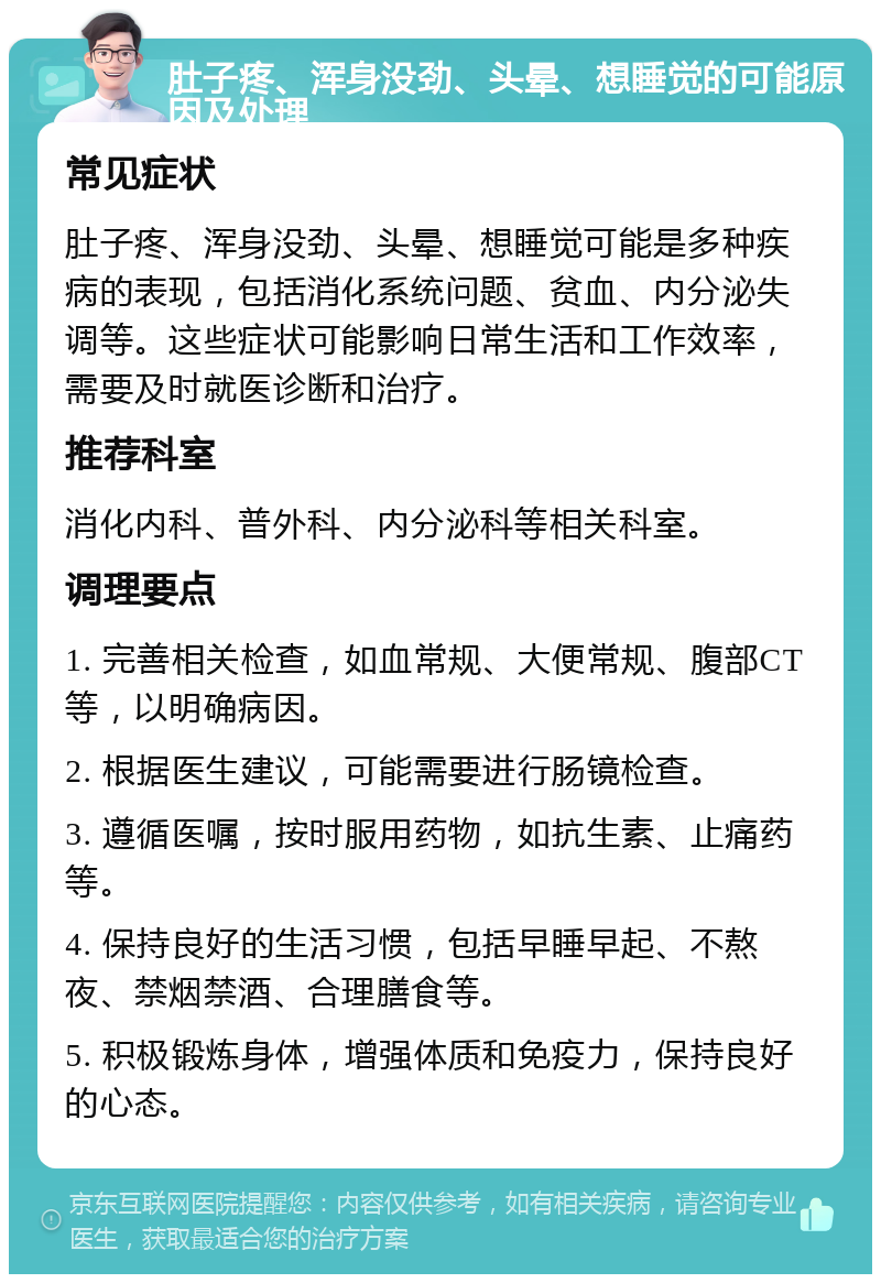 肚子疼、浑身没劲、头晕、想睡觉的可能原因及处理 常见症状 肚子疼、浑身没劲、头晕、想睡觉可能是多种疾病的表现，包括消化系统问题、贫血、内分泌失调等。这些症状可能影响日常生活和工作效率，需要及时就医诊断和治疗。 推荐科室 消化内科、普外科、内分泌科等相关科室。 调理要点 1. 完善相关检查，如血常规、大便常规、腹部CT等，以明确病因。 2. 根据医生建议，可能需要进行肠镜检查。 3. 遵循医嘱，按时服用药物，如抗生素、止痛药等。 4. 保持良好的生活习惯，包括早睡早起、不熬夜、禁烟禁酒、合理膳食等。 5. 积极锻炼身体，增强体质和免疫力，保持良好的心态。