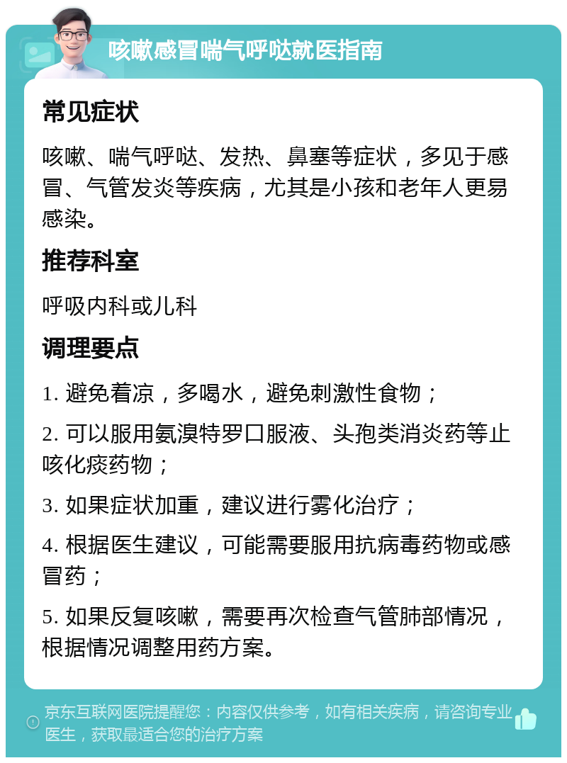 咳嗽感冒喘气呼哒就医指南 常见症状 咳嗽、喘气呼哒、发热、鼻塞等症状，多见于感冒、气管发炎等疾病，尤其是小孩和老年人更易感染。 推荐科室 呼吸内科或儿科 调理要点 1. 避免着凉，多喝水，避免刺激性食物； 2. 可以服用氨溴特罗口服液、头孢类消炎药等止咳化痰药物； 3. 如果症状加重，建议进行雾化治疗； 4. 根据医生建议，可能需要服用抗病毒药物或感冒药； 5. 如果反复咳嗽，需要再次检查气管肺部情况，根据情况调整用药方案。