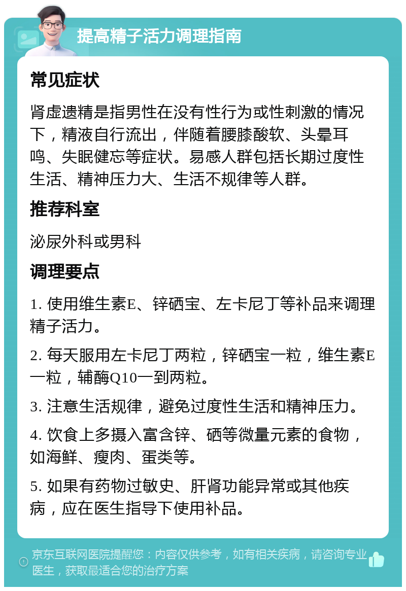 提高精子活力调理指南 常见症状 肾虚遗精是指男性在没有性行为或性刺激的情况下，精液自行流出，伴随着腰膝酸软、头晕耳鸣、失眠健忘等症状。易感人群包括长期过度性生活、精神压力大、生活不规律等人群。 推荐科室 泌尿外科或男科 调理要点 1. 使用维生素E、锌硒宝、左卡尼丁等补品来调理精子活力。 2. 每天服用左卡尼丁两粒，锌硒宝一粒，维生素E一粒，辅酶Q10一到两粒。 3. 注意生活规律，避免过度性生活和精神压力。 4. 饮食上多摄入富含锌、硒等微量元素的食物，如海鲜、瘦肉、蛋类等。 5. 如果有药物过敏史、肝肾功能异常或其他疾病，应在医生指导下使用补品。