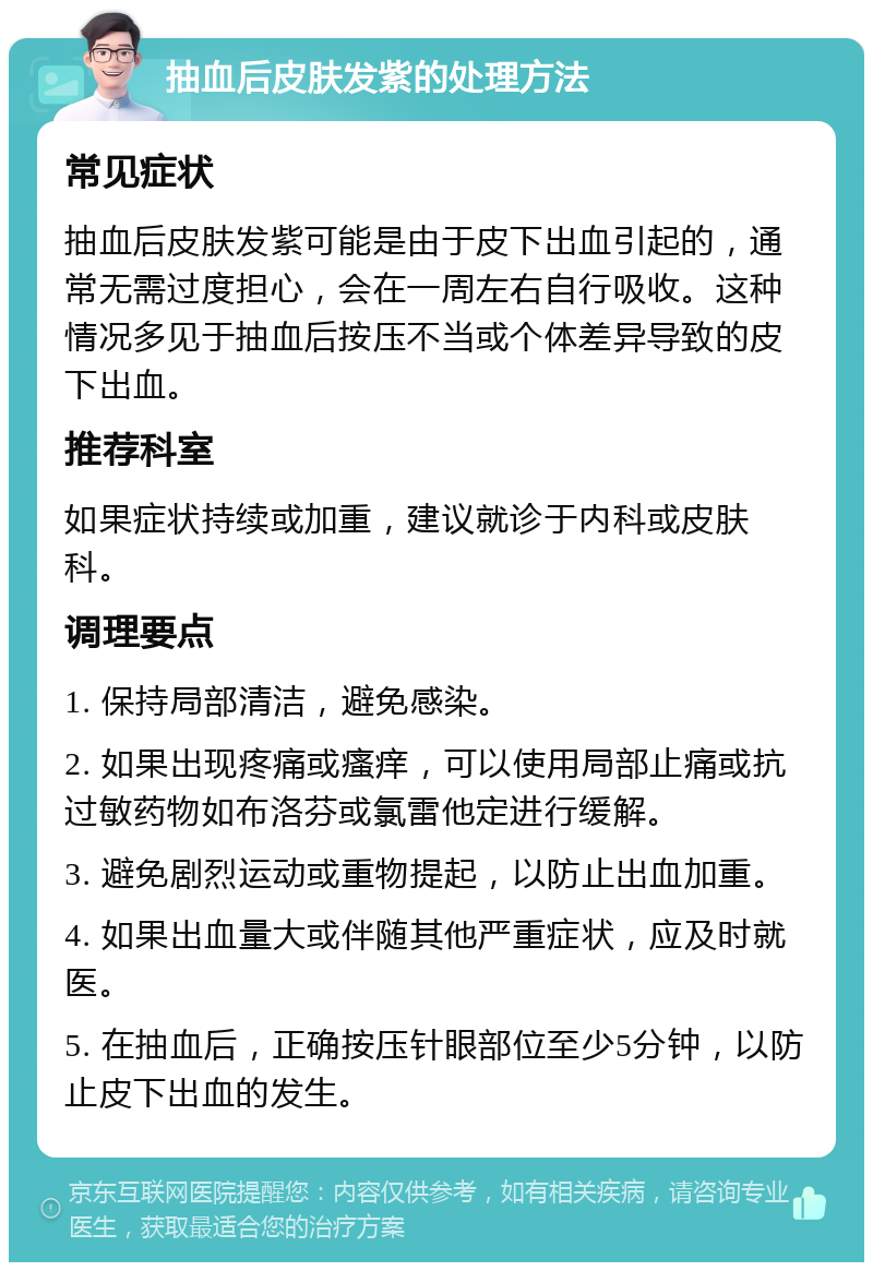 抽血后皮肤发紫的处理方法 常见症状 抽血后皮肤发紫可能是由于皮下出血引起的，通常无需过度担心，会在一周左右自行吸收。这种情况多见于抽血后按压不当或个体差异导致的皮下出血。 推荐科室 如果症状持续或加重，建议就诊于内科或皮肤科。 调理要点 1. 保持局部清洁，避免感染。 2. 如果出现疼痛或瘙痒，可以使用局部止痛或抗过敏药物如布洛芬或氯雷他定进行缓解。 3. 避免剧烈运动或重物提起，以防止出血加重。 4. 如果出血量大或伴随其他严重症状，应及时就医。 5. 在抽血后，正确按压针眼部位至少5分钟，以防止皮下出血的发生。