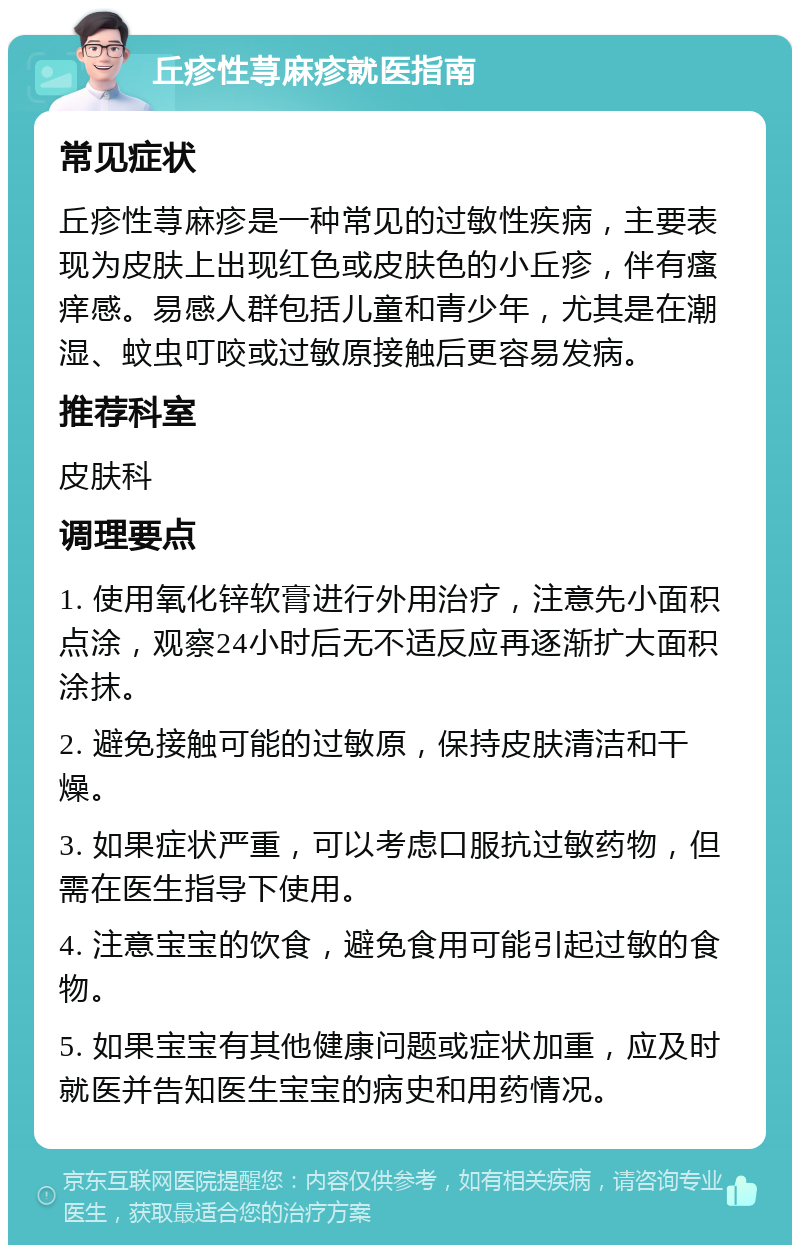 丘疹性荨麻疹就医指南 常见症状 丘疹性荨麻疹是一种常见的过敏性疾病，主要表现为皮肤上出现红色或皮肤色的小丘疹，伴有瘙痒感。易感人群包括儿童和青少年，尤其是在潮湿、蚊虫叮咬或过敏原接触后更容易发病。 推荐科室 皮肤科 调理要点 1. 使用氧化锌软膏进行外用治疗，注意先小面积点涂，观察24小时后无不适反应再逐渐扩大面积涂抹。 2. 避免接触可能的过敏原，保持皮肤清洁和干燥。 3. 如果症状严重，可以考虑口服抗过敏药物，但需在医生指导下使用。 4. 注意宝宝的饮食，避免食用可能引起过敏的食物。 5. 如果宝宝有其他健康问题或症状加重，应及时就医并告知医生宝宝的病史和用药情况。