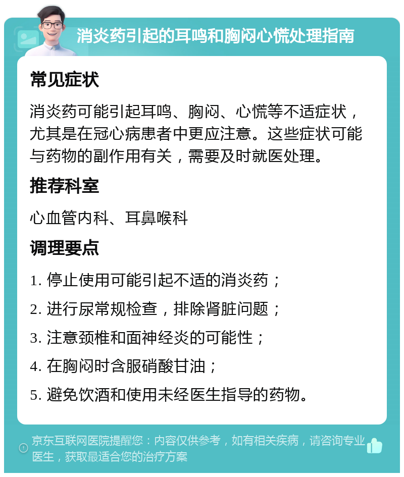 消炎药引起的耳鸣和胸闷心慌处理指南 常见症状 消炎药可能引起耳鸣、胸闷、心慌等不适症状，尤其是在冠心病患者中更应注意。这些症状可能与药物的副作用有关，需要及时就医处理。 推荐科室 心血管内科、耳鼻喉科 调理要点 1. 停止使用可能引起不适的消炎药； 2. 进行尿常规检查，排除肾脏问题； 3. 注意颈椎和面神经炎的可能性； 4. 在胸闷时含服硝酸甘油； 5. 避免饮酒和使用未经医生指导的药物。