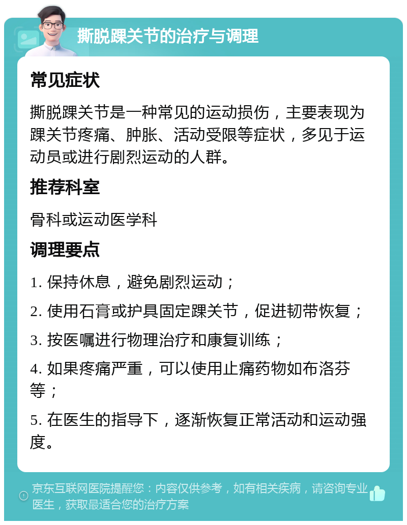 撕脱踝关节的治疗与调理 常见症状 撕脱踝关节是一种常见的运动损伤，主要表现为踝关节疼痛、肿胀、活动受限等症状，多见于运动员或进行剧烈运动的人群。 推荐科室 骨科或运动医学科 调理要点 1. 保持休息，避免剧烈运动； 2. 使用石膏或护具固定踝关节，促进韧带恢复； 3. 按医嘱进行物理治疗和康复训练； 4. 如果疼痛严重，可以使用止痛药物如布洛芬等； 5. 在医生的指导下，逐渐恢复正常活动和运动强度。