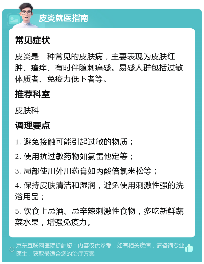 皮炎就医指南 常见症状 皮炎是一种常见的皮肤病，主要表现为皮肤红肿、瘙痒、有时伴随刺痛感。易感人群包括过敏体质者、免疫力低下者等。 推荐科室 皮肤科 调理要点 1. 避免接触可能引起过敏的物质； 2. 使用抗过敏药物如氯雷他定等； 3. 局部使用外用药膏如丙酸倍氯米松等； 4. 保持皮肤清洁和湿润，避免使用刺激性强的洗浴用品； 5. 饮食上忌酒、忌辛辣刺激性食物，多吃新鲜蔬菜水果，增强免疫力。