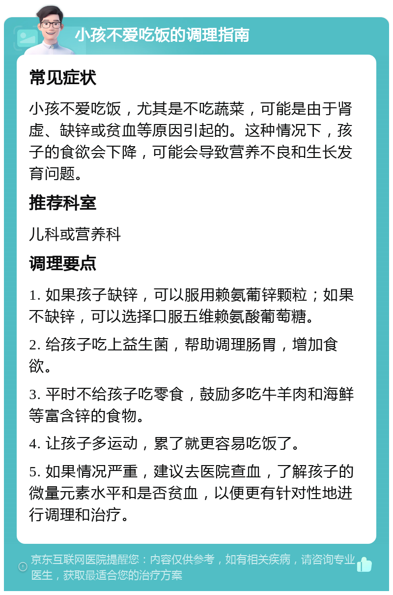 小孩不爱吃饭的调理指南 常见症状 小孩不爱吃饭，尤其是不吃蔬菜，可能是由于肾虚、缺锌或贫血等原因引起的。这种情况下，孩子的食欲会下降，可能会导致营养不良和生长发育问题。 推荐科室 儿科或营养科 调理要点 1. 如果孩子缺锌，可以服用赖氨葡锌颗粒；如果不缺锌，可以选择口服五维赖氨酸葡萄糖。 2. 给孩子吃上益生菌，帮助调理肠胃，增加食欲。 3. 平时不给孩子吃零食，鼓励多吃牛羊肉和海鲜等富含锌的食物。 4. 让孩子多运动，累了就更容易吃饭了。 5. 如果情况严重，建议去医院查血，了解孩子的微量元素水平和是否贫血，以便更有针对性地进行调理和治疗。