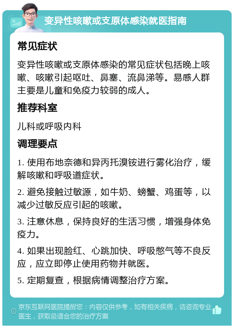 变异性咳嗽或支原体感染就医指南 常见症状 变异性咳嗽或支原体感染的常见症状包括晚上咳嗽、咳嗽引起呕吐、鼻塞、流鼻涕等。易感人群主要是儿童和免疫力较弱的成人。 推荐科室 儿科或呼吸内科 调理要点 1. 使用布地奈德和异丙托溴铵进行雾化治疗，缓解咳嗽和呼吸道症状。 2. 避免接触过敏源，如牛奶、螃蟹、鸡蛋等，以减少过敏反应引起的咳嗽。 3. 注意休息，保持良好的生活习惯，增强身体免疫力。 4. 如果出现脸红、心跳加快、呼吸憋气等不良反应，应立即停止使用药物并就医。 5. 定期复查，根据病情调整治疗方案。