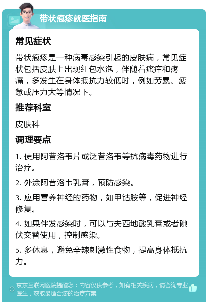 带状疱疹就医指南 常见症状 带状疱疹是一种病毒感染引起的皮肤病，常见症状包括皮肤上出现红包水泡，伴随着瘙痒和疼痛，多发生在身体抵抗力较低时，例如劳累、疲惫或压力大等情况下。 推荐科室 皮肤科 调理要点 1. 使用阿昔洛韦片或泛昔洛韦等抗病毒药物进行治疗。 2. 外涂阿昔洛韦乳膏，预防感染。 3. 应用营养神经的药物，如甲钴胺等，促进神经修复。 4. 如果伴发感染时，可以与夫西地酸乳膏或者碘伏交替使用，控制感染。 5. 多休息，避免辛辣刺激性食物，提高身体抵抗力。