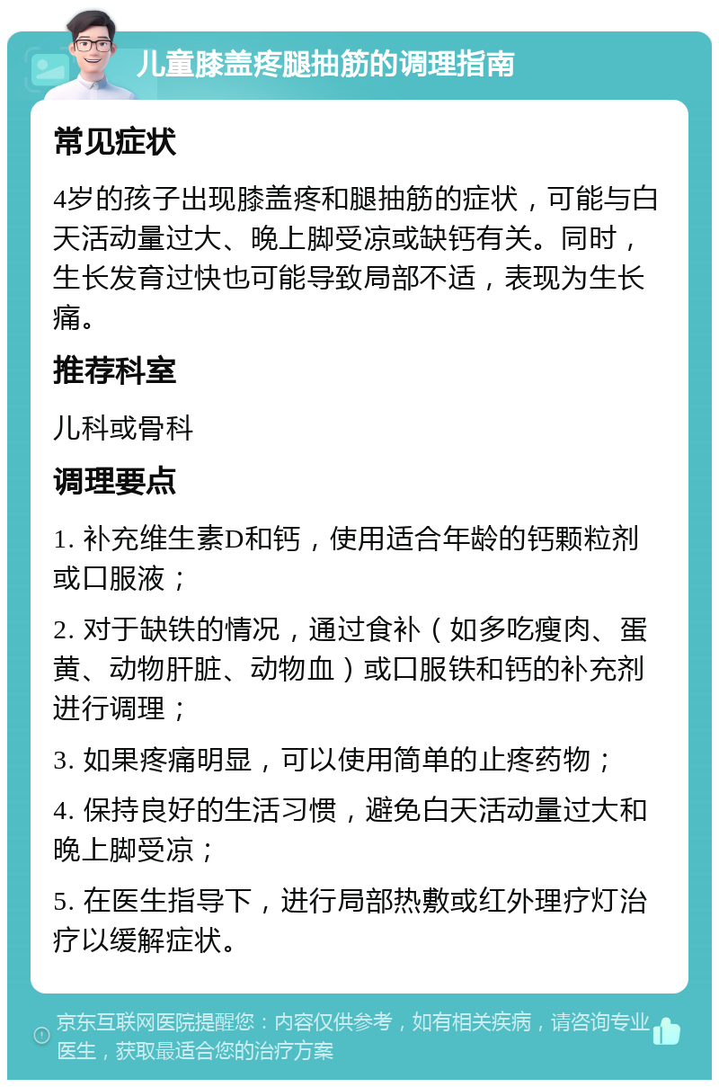 儿童膝盖疼腿抽筋的调理指南 常见症状 4岁的孩子出现膝盖疼和腿抽筋的症状，可能与白天活动量过大、晚上脚受凉或缺钙有关。同时，生长发育过快也可能导致局部不适，表现为生长痛。 推荐科室 儿科或骨科 调理要点 1. 补充维生素D和钙，使用适合年龄的钙颗粒剂或口服液； 2. 对于缺铁的情况，通过食补（如多吃瘦肉、蛋黄、动物肝脏、动物血）或口服铁和钙的补充剂进行调理； 3. 如果疼痛明显，可以使用简单的止疼药物； 4. 保持良好的生活习惯，避免白天活动量过大和晚上脚受凉； 5. 在医生指导下，进行局部热敷或红外理疗灯治疗以缓解症状。