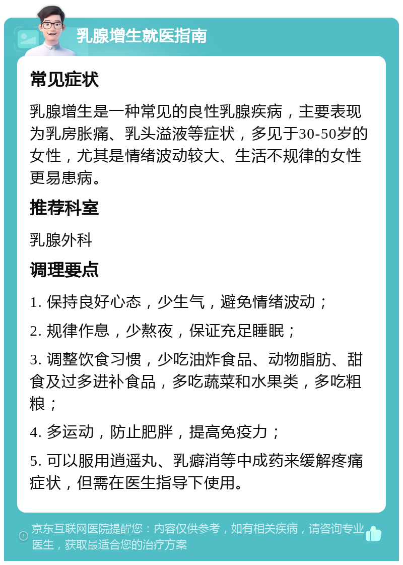 乳腺增生就医指南 常见症状 乳腺增生是一种常见的良性乳腺疾病，主要表现为乳房胀痛、乳头溢液等症状，多见于30-50岁的女性，尤其是情绪波动较大、生活不规律的女性更易患病。 推荐科室 乳腺外科 调理要点 1. 保持良好心态，少生气，避免情绪波动； 2. 规律作息，少熬夜，保证充足睡眠； 3. 调整饮食习惯，少吃油炸食品、动物脂肪、甜食及过多进补食品，多吃蔬菜和水果类，多吃粗粮； 4. 多运动，防止肥胖，提高免疫力； 5. 可以服用逍遥丸、乳癖消等中成药来缓解疼痛症状，但需在医生指导下使用。