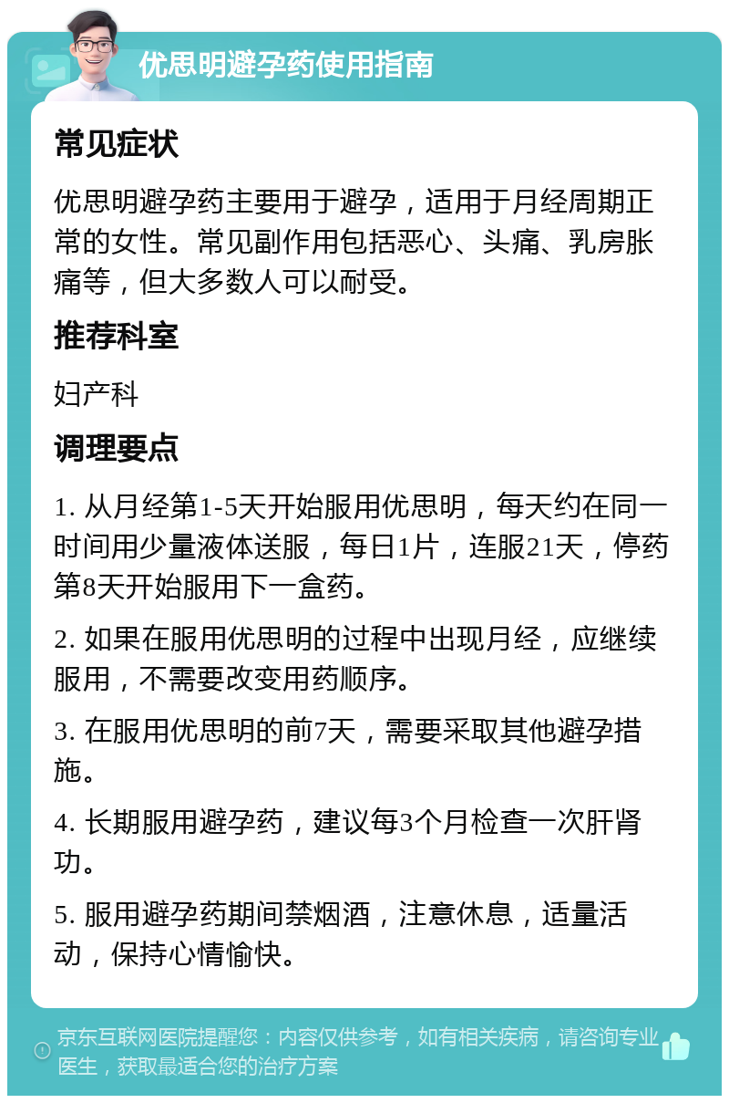 优思明避孕药使用指南 常见症状 优思明避孕药主要用于避孕，适用于月经周期正常的女性。常见副作用包括恶心、头痛、乳房胀痛等，但大多数人可以耐受。 推荐科室 妇产科 调理要点 1. 从月经第1-5天开始服用优思明，每天约在同一时间用少量液体送服，每日1片，连服21天，停药第8天开始服用下一盒药。 2. 如果在服用优思明的过程中出现月经，应继续服用，不需要改变用药顺序。 3. 在服用优思明的前7天，需要采取其他避孕措施。 4. 长期服用避孕药，建议每3个月检查一次肝肾功。 5. 服用避孕药期间禁烟酒，注意休息，适量活动，保持心情愉快。