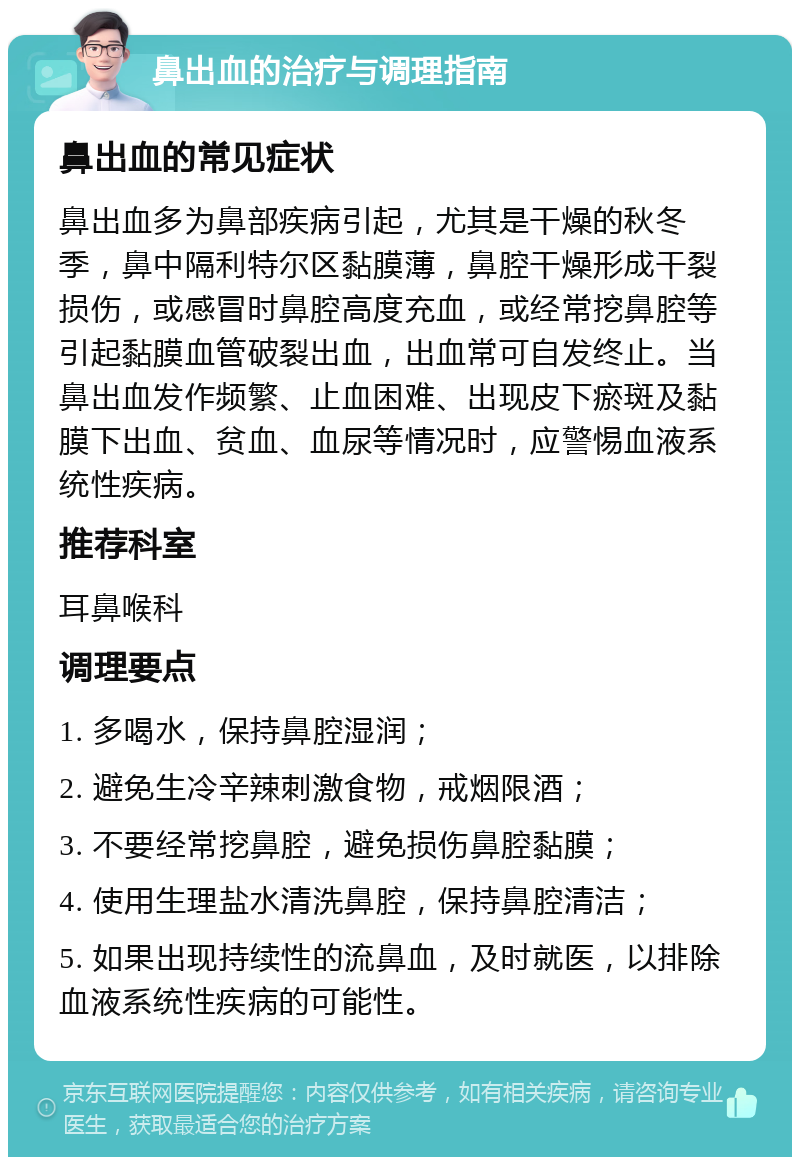 鼻出血的治疗与调理指南 鼻出血的常见症状 鼻出血多为鼻部疾病引起，尤其是干燥的秋冬季，鼻中隔利特尔区黏膜薄，鼻腔干燥形成干裂损伤，或感冒时鼻腔高度充血，或经常挖鼻腔等引起黏膜血管破裂出血，出血常可自发终止。当鼻出血发作频繁、止血困难、出现皮下瘀斑及黏膜下出血、贫血、血尿等情况时，应警惕血液系统性疾病。 推荐科室 耳鼻喉科 调理要点 1. 多喝水，保持鼻腔湿润； 2. 避免生冷辛辣刺激食物，戒烟限酒； 3. 不要经常挖鼻腔，避免损伤鼻腔黏膜； 4. 使用生理盐水清洗鼻腔，保持鼻腔清洁； 5. 如果出现持续性的流鼻血，及时就医，以排除血液系统性疾病的可能性。