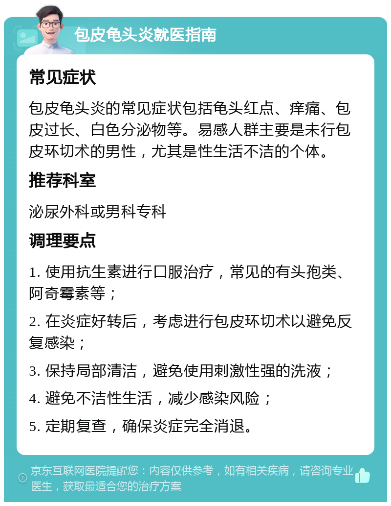 包皮龟头炎就医指南 常见症状 包皮龟头炎的常见症状包括龟头红点、痒痛、包皮过长、白色分泌物等。易感人群主要是未行包皮环切术的男性，尤其是性生活不洁的个体。 推荐科室 泌尿外科或男科专科 调理要点 1. 使用抗生素进行口服治疗，常见的有头孢类、阿奇霉素等； 2. 在炎症好转后，考虑进行包皮环切术以避免反复感染； 3. 保持局部清洁，避免使用刺激性强的洗液； 4. 避免不洁性生活，减少感染风险； 5. 定期复查，确保炎症完全消退。