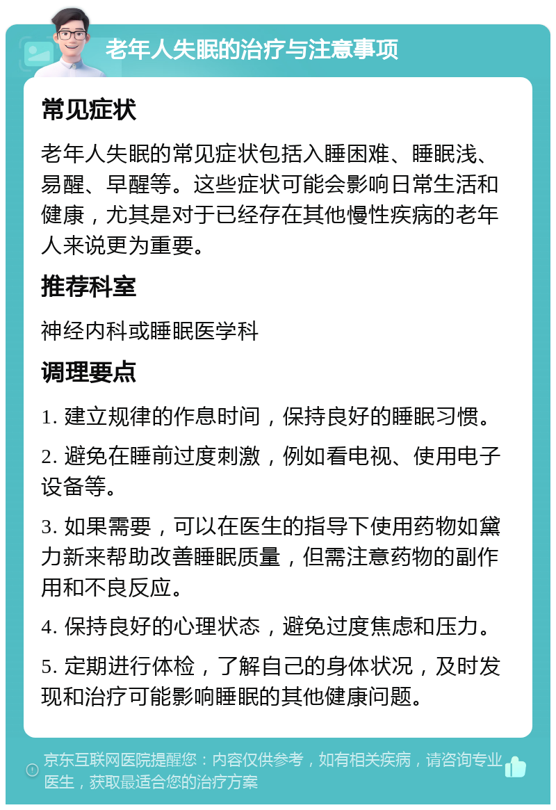 老年人失眠的治疗与注意事项 常见症状 老年人失眠的常见症状包括入睡困难、睡眠浅、易醒、早醒等。这些症状可能会影响日常生活和健康，尤其是对于已经存在其他慢性疾病的老年人来说更为重要。 推荐科室 神经内科或睡眠医学科 调理要点 1. 建立规律的作息时间，保持良好的睡眠习惯。 2. 避免在睡前过度刺激，例如看电视、使用电子设备等。 3. 如果需要，可以在医生的指导下使用药物如黛力新来帮助改善睡眠质量，但需注意药物的副作用和不良反应。 4. 保持良好的心理状态，避免过度焦虑和压力。 5. 定期进行体检，了解自己的身体状况，及时发现和治疗可能影响睡眠的其他健康问题。