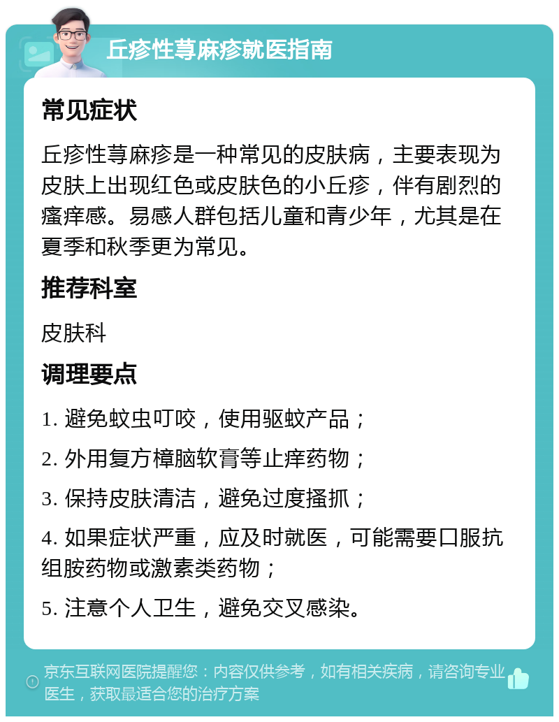 丘疹性荨麻疹就医指南 常见症状 丘疹性荨麻疹是一种常见的皮肤病，主要表现为皮肤上出现红色或皮肤色的小丘疹，伴有剧烈的瘙痒感。易感人群包括儿童和青少年，尤其是在夏季和秋季更为常见。 推荐科室 皮肤科 调理要点 1. 避免蚊虫叮咬，使用驱蚊产品； 2. 外用复方樟脑软膏等止痒药物； 3. 保持皮肤清洁，避免过度搔抓； 4. 如果症状严重，应及时就医，可能需要口服抗组胺药物或激素类药物； 5. 注意个人卫生，避免交叉感染。