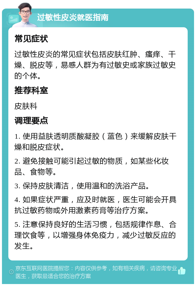 过敏性皮炎就医指南 常见症状 过敏性皮炎的常见症状包括皮肤红肿、瘙痒、干燥、脱皮等，易感人群为有过敏史或家族过敏史的个体。 推荐科室 皮肤科 调理要点 1. 使用益肤透明质酸凝胶（蓝色）来缓解皮肤干燥和脱皮症状。 2. 避免接触可能引起过敏的物质，如某些化妆品、食物等。 3. 保持皮肤清洁，使用温和的洗浴产品。 4. 如果症状严重，应及时就医，医生可能会开具抗过敏药物或外用激素药膏等治疗方案。 5. 注意保持良好的生活习惯，包括规律作息、合理饮食等，以增强身体免疫力，减少过敏反应的发生。