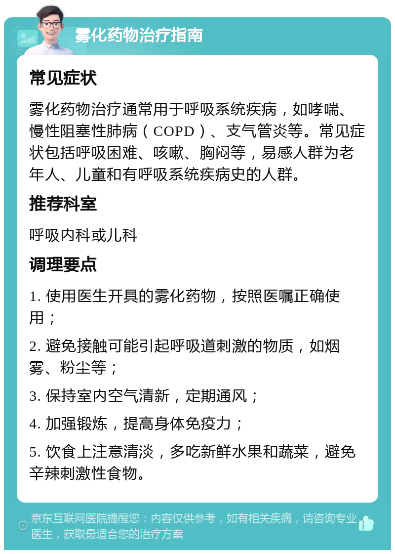 雾化药物治疗指南 常见症状 雾化药物治疗通常用于呼吸系统疾病，如哮喘、慢性阻塞性肺病（COPD）、支气管炎等。常见症状包括呼吸困难、咳嗽、胸闷等，易感人群为老年人、儿童和有呼吸系统疾病史的人群。 推荐科室 呼吸内科或儿科 调理要点 1. 使用医生开具的雾化药物，按照医嘱正确使用； 2. 避免接触可能引起呼吸道刺激的物质，如烟雾、粉尘等； 3. 保持室内空气清新，定期通风； 4. 加强锻炼，提高身体免疫力； 5. 饮食上注意清淡，多吃新鲜水果和蔬菜，避免辛辣刺激性食物。