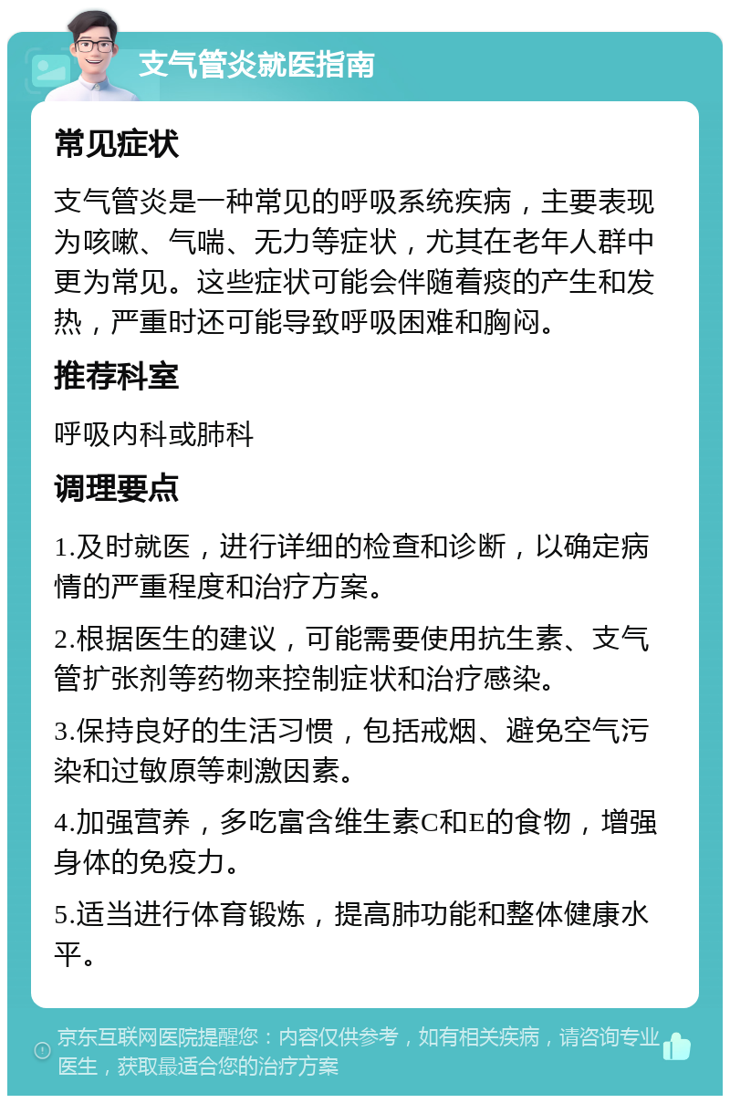 支气管炎就医指南 常见症状 支气管炎是一种常见的呼吸系统疾病，主要表现为咳嗽、气喘、无力等症状，尤其在老年人群中更为常见。这些症状可能会伴随着痰的产生和发热，严重时还可能导致呼吸困难和胸闷。 推荐科室 呼吸内科或肺科 调理要点 1.及时就医，进行详细的检查和诊断，以确定病情的严重程度和治疗方案。 2.根据医生的建议，可能需要使用抗生素、支气管扩张剂等药物来控制症状和治疗感染。 3.保持良好的生活习惯，包括戒烟、避免空气污染和过敏原等刺激因素。 4.加强营养，多吃富含维生素C和E的食物，增强身体的免疫力。 5.适当进行体育锻炼，提高肺功能和整体健康水平。