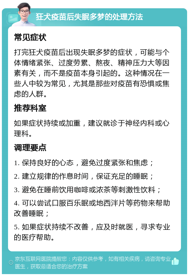 狂犬疫苗后失眠多梦的处理方法 常见症状 打完狂犬疫苗后出现失眠多梦的症状，可能与个体情绪紧张、过度劳累、熬夜、精神压力大等因素有关，而不是疫苗本身引起的。这种情况在一些人中较为常见，尤其是那些对疫苗有恐惧或焦虑的人群。 推荐科室 如果症状持续或加重，建议就诊于神经内科或心理科。 调理要点 1. 保持良好的心态，避免过度紧张和焦虑； 2. 建立规律的作息时间，保证充足的睡眠； 3. 避免在睡前饮用咖啡或浓茶等刺激性饮料； 4. 可以尝试口服百乐眠或地西泮片等药物来帮助改善睡眠； 5. 如果症状持续不改善，应及时就医，寻求专业的医疗帮助。