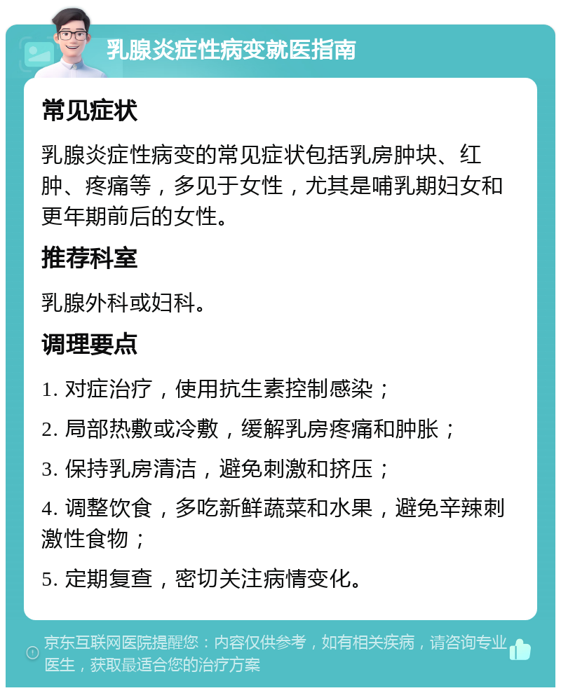 乳腺炎症性病变就医指南 常见症状 乳腺炎症性病变的常见症状包括乳房肿块、红肿、疼痛等，多见于女性，尤其是哺乳期妇女和更年期前后的女性。 推荐科室 乳腺外科或妇科。 调理要点 1. 对症治疗，使用抗生素控制感染； 2. 局部热敷或冷敷，缓解乳房疼痛和肿胀； 3. 保持乳房清洁，避免刺激和挤压； 4. 调整饮食，多吃新鲜蔬菜和水果，避免辛辣刺激性食物； 5. 定期复查，密切关注病情变化。