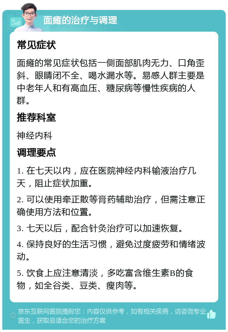 面瘫的治疗与调理 常见症状 面瘫的常见症状包括一侧面部肌肉无力、口角歪斜、眼睛闭不全、喝水漏水等。易感人群主要是中老年人和有高血压、糖尿病等慢性疾病的人群。 推荐科室 神经内科 调理要点 1. 在七天以内，应在医院神经内科输液治疗几天，阻止症状加重。 2. 可以使用牵正散等膏药辅助治疗，但需注意正确使用方法和位置。 3. 七天以后，配合针灸治疗可以加速恢复。 4. 保持良好的生活习惯，避免过度疲劳和情绪波动。 5. 饮食上应注意清淡，多吃富含维生素B的食物，如全谷类、豆类、瘦肉等。