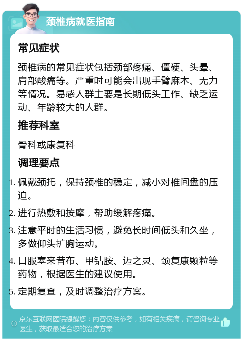 颈椎病就医指南 常见症状 颈椎病的常见症状包括颈部疼痛、僵硬、头晕、肩部酸痛等。严重时可能会出现手臂麻木、无力等情况。易感人群主要是长期低头工作、缺乏运动、年龄较大的人群。 推荐科室 骨科或康复科 调理要点 佩戴颈托，保持颈椎的稳定，减小对椎间盘的压迫。 进行热敷和按摩，帮助缓解疼痛。 注意平时的生活习惯，避免长时间低头和久坐，多做仰头扩胸运动。 口服塞来昔布、甲钴胺、迈之灵、颈复康颗粒等药物，根据医生的建议使用。 定期复查，及时调整治疗方案。