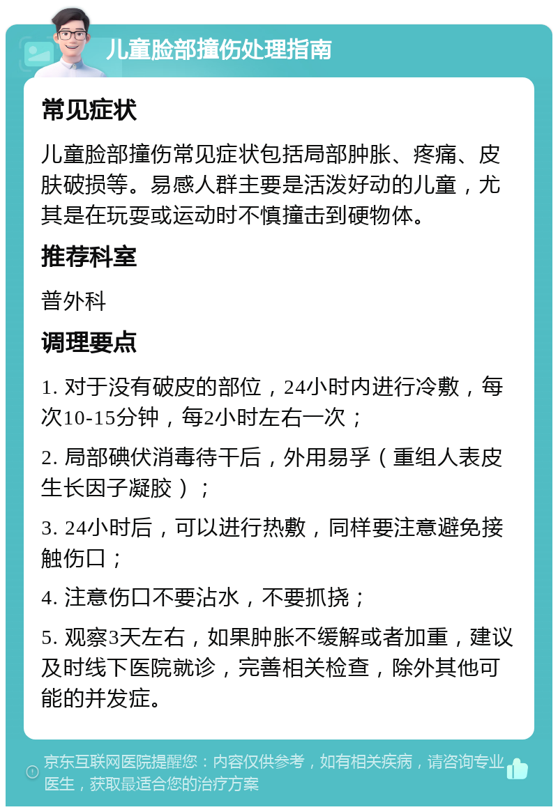 儿童脸部撞伤处理指南 常见症状 儿童脸部撞伤常见症状包括局部肿胀、疼痛、皮肤破损等。易感人群主要是活泼好动的儿童，尤其是在玩耍或运动时不慎撞击到硬物体。 推荐科室 普外科 调理要点 1. 对于没有破皮的部位，24小时内进行冷敷，每次10-15分钟，每2小时左右一次； 2. 局部碘伏消毒待干后，外用易孚（重组人表皮生长因子凝胶）； 3. 24小时后，可以进行热敷，同样要注意避免接触伤口； 4. 注意伤口不要沾水，不要抓挠； 5. 观察3天左右，如果肿胀不缓解或者加重，建议及时线下医院就诊，完善相关检查，除外其他可能的并发症。