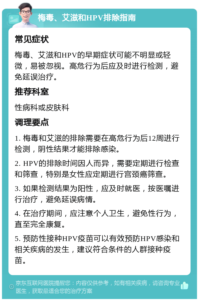 梅毒、艾滋和HPV排除指南 常见症状 梅毒、艾滋和HPV的早期症状可能不明显或轻微，易被忽视。高危行为后应及时进行检测，避免延误治疗。 推荐科室 性病科或皮肤科 调理要点 1. 梅毒和艾滋的排除需要在高危行为后12周进行检测，阴性结果才能排除感染。 2. HPV的排除时间因人而异，需要定期进行检查和筛查，特别是女性应定期进行宫颈癌筛查。 3. 如果检测结果为阳性，应及时就医，按医嘱进行治疗，避免延误病情。 4. 在治疗期间，应注意个人卫生，避免性行为，直至完全康复。 5. 预防性接种HPV疫苗可以有效预防HPV感染和相关疾病的发生，建议符合条件的人群接种疫苗。